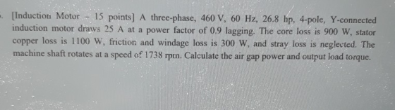 - [Induction Motor - 15 points) A three-phase, 460 V, 60 Hz, 26.8 hp, 4-pole, Y-connected induction motor draws 25 A at a pow