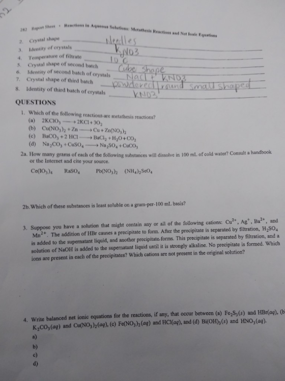 eactions in Agueous Solutions: Metathesis Reactions and Net lonic Equations 2. Crystal shape 3. Identity of erystals 4. Temperature of filtrate 03 S. Crystal shape of second batch 6. Identity of second batech of crystals NadN Crystal shape of third batch re 8. Identity of third batch of crystalsAN2 QUESTIONS 1. Which of the following reactions.are metathesis reactions? (a) 2KClO,--+2KCI + 302 (b) Cu(NO3)2+Zn-Cu+Zn(NO3)2 (c) BaCO+2 HC1BaCh +H20+CO2 (d) Na2CO3 + Cuso,ーNa,so, +CuCO3 2a. How many grams of each of the following substances will dissolve in 100 ml of cold water? Consult a handbook or the Internet and cite your source. Ce(1O3)4 RaSO4 P(NO2 (NH4)2SeO4 2b.Which of these substances is least soluble on a gram-per-100 mL. basis? 3. Suppose you have a solution that might contain any or all of the following cations: Cu2+, Agt, Ba2, and Mn2. The addition of HBr causes a precipitate to form. After the precipitate is separated by filtration, H,504 is added to the supernatant liquid, and another precipitate forms. This precipitate is separated by filtration, and a solution of NaOH is added to the supernatant liquid until it is strongly alkaline. No precipitate is formed. Which ions are present in each of the precipitates? Which cations are not present in the original solution? 4. Write balanced net ionic equations for the reactions, if any, that occur between (a) Fe2S,(s) and HBr(aą), (b K2CO,(aą) and Cu(NO)(ag), () FeNO)(a) and HCl(ag), and (d) Bi(OH),(6) and HNO, (ag). a) b) c) d)