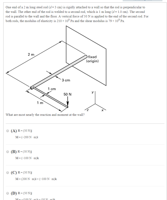 One end of a 2 m long steel rod (d-3 cm) is rigidly attached to a wall so that the rod is perpendicular to the wall. The other end of the rod is welded to a second rod, which is 1 m long (d1.0 cm). The second rod is parallel to the wall and the floor. A vertical force of 50 N is applied to the end of the second rod. For b da fixed (origin) 3 cm 1 cm 50 N 1 m What are most nearly the reaction and moment at the wall? (A) R-S0N M-(-200Nm)i M-(-100N-m)k O (C) R-(50N)i M-200N-i(100 N mk O (D) R-(50 N