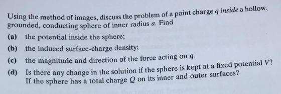 Using the method of images, discuss the problem of a point charge q inside a hollow, grounded, conducting sphere of inner radius a. Find (a) the potential inside the sphere; (b) the induced surface-charge density; (c) the magnitude and direction of the force acting on q- (d Is there any change in the solution if the sphere is kept at a fixed potential V? pt at a fined potential v? If the sphere has a total charge Q on its inner and outer surfaces?