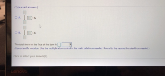 (Type exact answers O A. dy O B. dx The total force on the face of the dam is (Use scientific notation. Use the multiplicatio