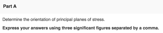 Part A Determine the orientation of principal planes of stress. Express your answers using three significant figures separate