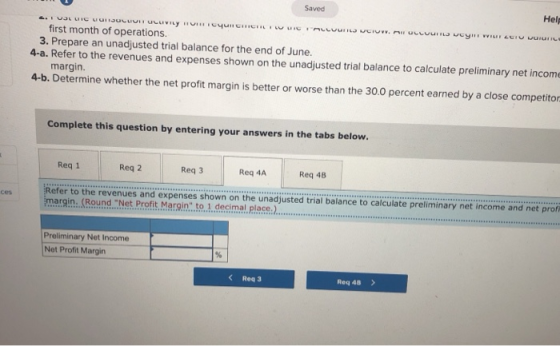 Saved Help first month of operations. 3. Prepare an unadjusted trial balance for the end of June. 4-a. Refer to the revenues and expenses shown on the unadjusted trial balance to calculate preliminary net incom margin 4-b. Determine whether the net profit margin is better or worse than the 30.0 percent earned by a close competitor Complete this question by entering your answers in the tabs below. Req 1 Req 2 Req 3 Req 4A Req 48 efer to the revenues and expenses shown on the unadjusted trial balance to calculate preliminary net income and net prof margin Round. Net Profit.Margin.to., decimal place ces Preliminary Net Income Net Profit Margin Rea 3 Req 4B >