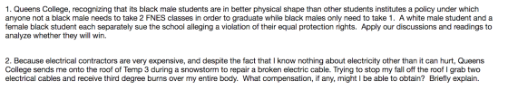 1. Queens College, recognizing that its black male students are in better physical shape than other students institutes a policy under which anyone not a black male needs to take 2 FNES classes in order to graduate while black males only need to take 1. A white male student and a female black student each separately sue the school alleging a violation of their equal protection rights. Apply our discussions and readings to analyze whether they will win. 2. Because electrical contractors are very expensive, and despite the fact that I know nothing about electricity other than it can hurt, Queens College sends me onto the roof of Temp 3 during a snowstorm to repair a broken electric cable. Trying to stop my fall off the roof I grab two electrical cables and receive third degree burns over my entire body. What compensation, if any, might I be able to obtain? Briefly explain.