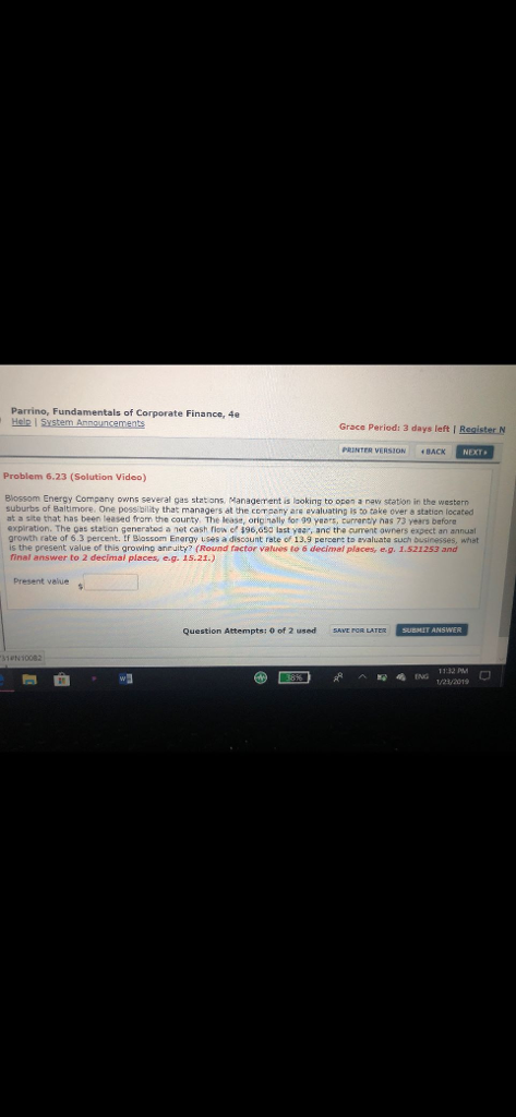 Parrino, Fundamentals of Corporate Finance, 4e Hele l Grace Period: 3 days left I Register N PRINTER VERSION «BACK Problem 6.23 (Solution Video) Blossom Energy Company owns several gas statons Managerment is laoking to open a navs station in the western suburbs of Baltimore. One possibility that managers at the company are evaluating is to take over a station located at a site that has been teased from the county The lease, oripally for 99 γ@ers, curranty nas 73 year before expiration. The oas station generated a net cash fiow o $96,650 last yaar, anc the curment owners expect an annual growth rate of 6.3 percent. If Blassom Energy uses a discount rate of 13.9 percent to evaluata such businesses, what is the present value of this growing anruity? (Round factor vatires to 6 decimal places, e.g. 1.521253 and final answer to 2 decimal places, e.g. 15.21.) present value Question Attempts: 0 of 2 used AVE FOR LATER