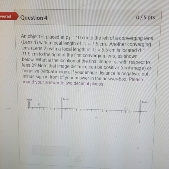 wered Question 4 0/5 pts An object is placed at p1 = 10 cm to the left of a converging lens (Lens 1) with a focal length of f