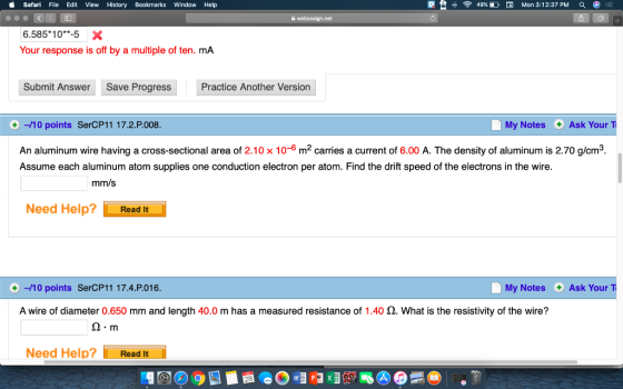 Safari File Edit View History Bookmarks Window Help 恸 令49%DEE1 Mon 3:12:37 PM 6.585*10*-5 X Your response is off by a multiple of ten. mA Submit Answer Save Progress Practice Another Version +-/10 points SerCP11 17.2.P.008 My Notes Ask YourT An aluminum wire having a cross-sectional area of 2.10 x 10-6 m carries a current of 6.00 A. The density of aluminum is 2.70 g/cm3 Assume each aluminum atom supplies one conduction electron per atom. Find the drift speed of the electrons in the wire. mm/s Need Help? LReaan -/10 points SerCP11 17.4.P.016 My Notes Ask Your T A wire of diameter 0.650 mm and length 40.0 m has a measured resistance of 1.40 Ω·What is the resistivity of the wire? Ω·m Need Help? Read It