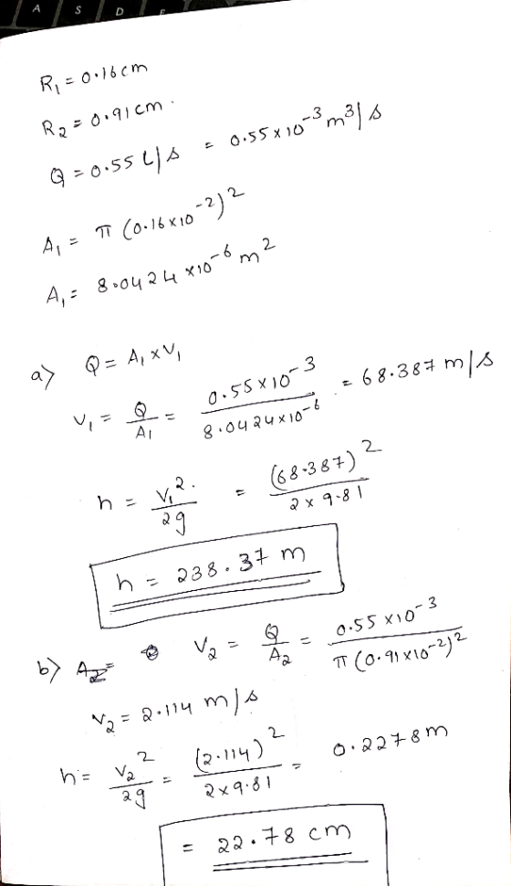 R = 0.16cm Ra=0.91cm . Q =0.55 41s = 0.55x10-3m3s A = T (0.16x10-2) 2 A,- 8.0424x10-6 m2 a) Q = A, XV, = 68.387 ms 0.55x10-3