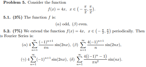 Problem 5. Consider the function f(t) = 47, IE(- 5) 5.1. (3%) The function f is: (a) odd, (B) even. 5.2. (7%) We extend the f