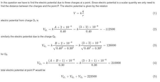 In this question we have to find the electric potential due to three charges at a point. Since electric potential is a scalar quantity we only need to find the distance between the charges and the point P. The electric potential is given by the relation 9 electric potential from charge Q1 is (3 +2) x 10_112500 0.40 0.40 similarly the electric potential due to the charge Q2 B+2 x 10-6 (3 +2) x 10-6 - 126000 V0.40+0.30 /0.40*+0.30 for Q3 (A+B+1) x 10-6 (3 +3+1) x 10-0 0.30 210000 0.30 total electric potential at point P would be Va + Vo, +Vo 223500