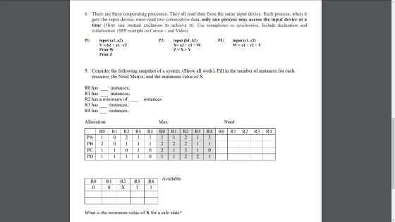 There are three cooperating processes. They all read data from the same input device. Each process, when it gets the input device, must read two consecutive data, only one process may access the input device at a time (Hint: use mutual exclusion to achieve it). Use semaphores to synchronize. Include declaration and initialization. (SEE example on Canvas- and Video) 8. P1: input (al, a2) P2:input (bl, b2) P3: input (cl, c2) Print W Print Z 9. Consider the following snapshot of a system. (Show all work), Fill in the number of instances for each resource, the Need Matrix, and the minimum value ofX R0 has R1 has R2 has a minimum of R3 has istances R4 has nstances nstances, instances nstances Allocation Max Need RO R1 R2R3 R4 R0 R1R2 R3 R4 ROR1 R2 R3 R4 PB| 2 011|1|1 212|2 PC| 1 | 1 | 0 | 1 | 0 21113|1|0 PD 10 2 2 1 RO RI R2 R3 | R4 | Available R4 What is the minimum value of X for a safe state?