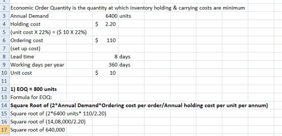 2 Economic Order Quantity is the quantity at which inventory holding & carrying costs are minimum 3 Annual Demand 4 Holding cost 5 (unit cost X 22%) ($ 10 X 22%) 6 Ordering cost 7 (set up cost) 8 Lead time 9 Working days per year 10 Unit cost 6400 units $ 2.20 $ 110 8 days 360 days $ 10 12 1) EOQ 800 units 13 Formula for EOQ: 14 Square Root of (2*Annual Demand Ordering cost per order/Annual holding cost per unit per annum) 15 Square root of (2 6400 units 110/2.20) 16 Square root of (14,08,000/2.20) 17 Square root of 640,000