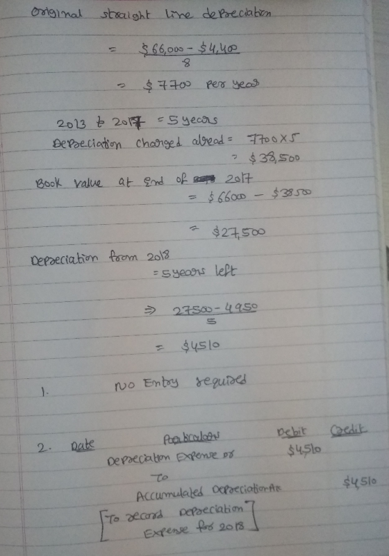 Original straight line depreciation. $ $ 66,000 - $4,400 - $7700 per year 2013 to 2018 = 5 years Depeciation charged alread =