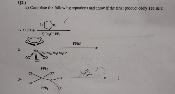 Q2:) a) Complete the following equations and show if the final product obey 18e rule: 1) NLU 1- Cr(CO) 2) Et,O* BF PPh3 2- CH2CH2CH2Br CO CO PPh3 Cl CO LİAİ. 3- Os Cl Cl PPh3 Cl