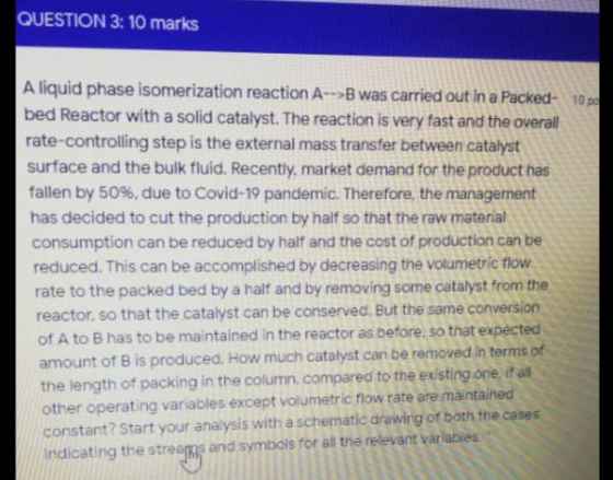 QUESTION 3: 10 marks A liquid phase isomerization reaction A--> was carried out in a Packed- 10 bed Reactor with a solid cata