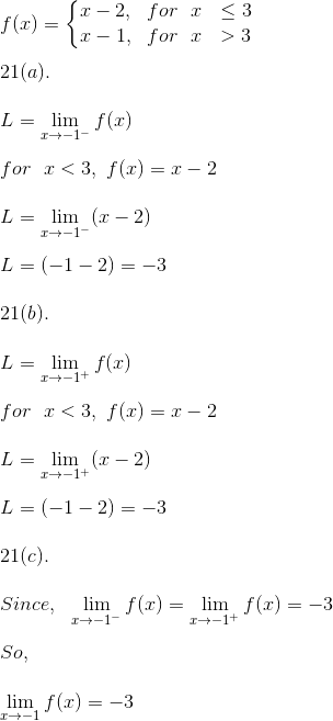 \\ f(x) = \left\{\begin{matrix} x - 2, \ \ for \ \ x \ \ \leq 3\\ x - 1, \ \ for \ \ x \ \ > 3 \end{matrix}\right. \\ \\ 21(a). \\ \\ L = \lim_{x \rightarrow -1^-} f(x) \\ \\ for \ \ x < 3, \ f(x) = x - 2 \\ \\ L = \lim_{x \rightarrow -1^-} (x - 2) \\ \\ L = (-1 - 2) = -3 \\ \\ 21(b). \\ \\ L = \lim_{x \rightarrow -1^+} f(x) \\ \\ for \ \ x < 3, \ f(x) = x - 2 \\ \\ L = \lim_{x \rightarrow -1^+} (x - 2) \\ \\ L = (-1 - 2) = -3 \\ \\ 21(c). \\ \\ Since, \ \ \lim_{x \rightarrow -1^-} f(x) = \lim_{x \rightarrow -1^+} f(x) = -3 \\ \\ So, \\ \\ \lim_{x \rightarrow -1} f(x) = -3 \\