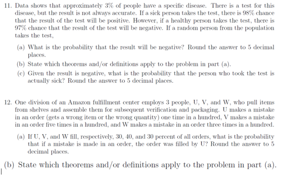 11 Data shows that approximately 3% of people have a specific disease. There is a test for this disease, but the result is not always accurate. If a sick person takes the test, there is 98% chance that the result of the test wil be positive. However, if a healthy person takes the test, there is 97% chance that the result of the test will be negative. If a random person from the population takes the test, (a) What is the probability that the result will be negative? Round the answer to 5 decimal places (b) State which theorems and/or definitions apply to the problem in part (a) (c) Given the result is negative, what is the probability that the person who took the test is actually sick? Round the answer to 5 decimal places. 12. One division of an Amazon fulillment center employs 3 people, U, V, and W, who pull items from shelves and assemble them for subsequent verification and packaging. U makes a mistake in an order five times in a hundred, and W makes a mistake in an order three times in a hundred (a) If U, V, and W fill, respectively, 30, 40, and 30 percent of all orders, what is the probability an order (gets a wrong item or the wrong quantity) one time in a hundred, V makes a mistake that if a mistake is made in an order, the order was filled by U? Round the answer to 5 decimal places. (b) State which theorems and/or definitions apply to the problem in part (a)