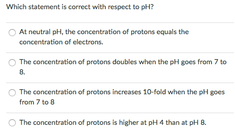 Which statement is correct with respect to pH? At neutral pH, the concentration of protons equals the concentration of electrons The concentration of protons doubles when the pH goes from 7 to 8. The concentration of protons increases 10-fold when the pH goes from 7 to 8 O The concentration of protons is higher at pH 4 than at pH 8.