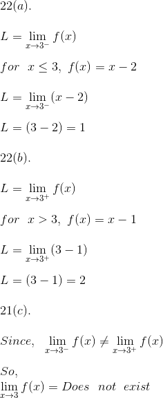 \\ 22(a). \\ \\ L = \lim_{x \rightarrow 3^-} f(x) \\ \\ for \ \ x \leq 3, \ f(x) = x - 2 \\ \\ L = \lim_{x \rightarrow 3^-} (x - 2) \\ \\ L = (3 - 2) = 1 \\ \\ 22(b). \\ \\ L = \lim_{x \rightarrow 3^+} f(x) \\ \\ for \ \ x > 3, \ f(x) = x - 1 \\ \\ L = \lim_{x \rightarrow 3^+} (3 - 1) \\ \\ L = (3 - 1) = 2 \\ \\ 21(c). \\ \\ Since, \ \ \lim_{x \rightarrow 3^-} f(x) \neq \lim_{x \rightarrow 3^+} f(x) \\ \\ So, \\ \lim_{x \rightarrow 3} f(x) = Does \ \ not \ \ exist \\