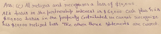 Ans: (C) Al relizes and recognizes a loss of $10,000. Als basis in the partnership interest is $60,000 cash plus his $50.000