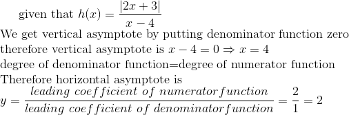 $given that $ h(x)=\frac{|2x+3|}{x-4}\\ $We get vertical asymptote by putting denominator function zero \\ therefore vertical asymptote is $ x-4=0\Rightarrow x=4\\ $degree of denominator function=degree of numerator function\\ Therefore horizontal asymptote is $\\ y= \frac{leading\ coefficient\ of\ numerator function}{leading\ coefficient\ of\ denominator function} =\frac{2}{1}=2