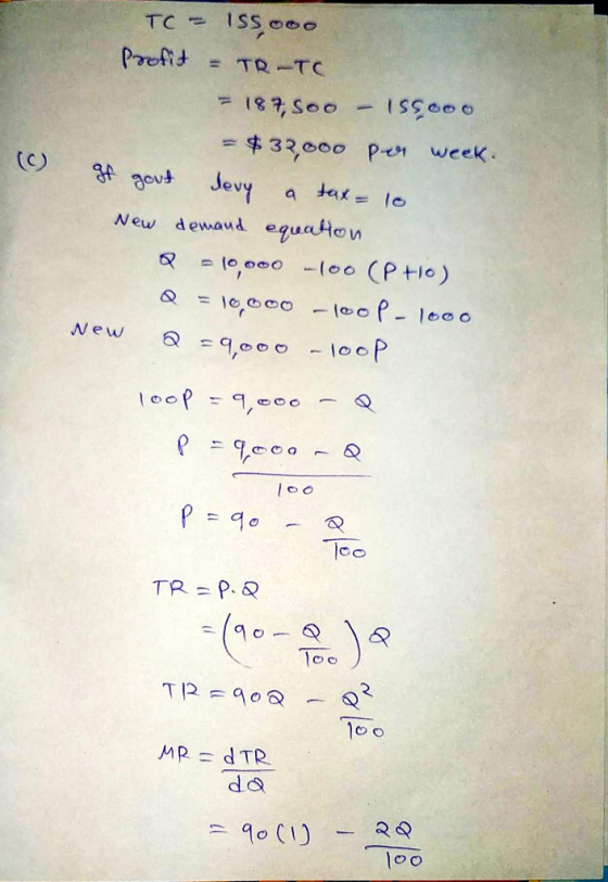 TC = 155.000 Profit = TR-TC = 187,500 - 155000 = $32,000 per week. (C) of gout levy a tax = 10 New New demand equation Q = 10