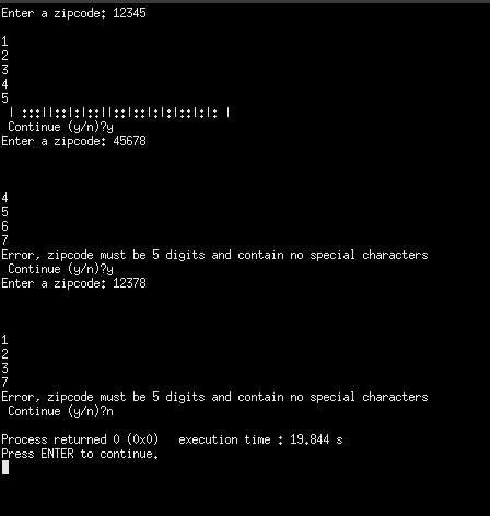 Enter a zipcode: 12345 Continue (y/n)?y Enter a zipcode: 45678 Error, zipcode must be 5 digits and contain no special characters Continue (y/n)?y Enter a zipcode: 12378 Error, zipcode must be 5 digits and contain no special characters Continue (y/n)?n Process returned 0 (0x0 execution time: 19.844 s Press ENTER to continue,