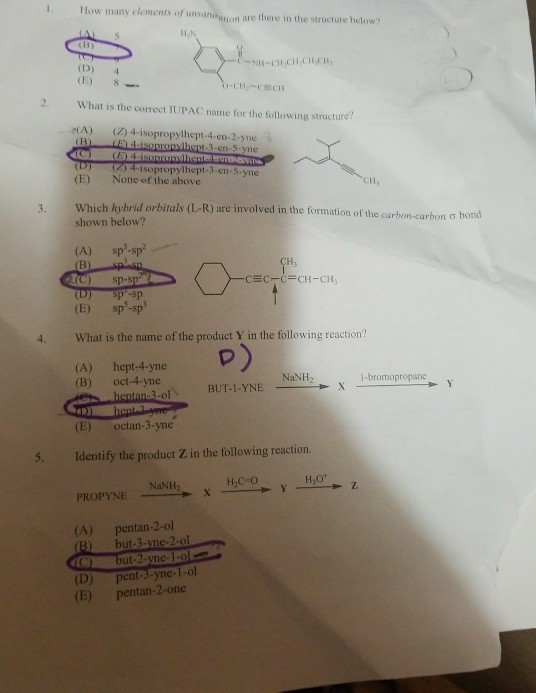 - 1 How many elements of unsaigion are there in the structure below N-CH.CH CUCH 2 What is the correct IUPAC name for the following structure A) () 4-isopropylhept-4-en-2-yne (D) (2) 4-1 sopropylhept-3-cn..yne None of the above (E) CH, Which hybrid orbitals (L-R) are involved in the formation of the carbon carbon σ bond shown below? (A) sp-sp (C) sp-s (E) sp-sp Hs sp-sp 4. What is the name of the product Y in the following reaction p) 3lBUT-1-YNE (A) hept-4-yne (B) oct-4-yne NaNH2 (E) octan-3-yne 5. Identify the product Z in the following reaction. H,C O PROPYNE NaNi (A) pentan-2-ol B) but-3-vne-2-ol (D) (E) ut-2-vne-1-oe pen -yne-1-ol pentan-2-one