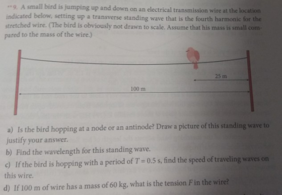 9 A small bird is jumping up and down on an electrical transmission wire at the indicated below, setting up a transverse standing wave that is the fourth harmonic for the stretched wire. (The bird is obviously not drawn to scale. Assume that his mass is small com- pared to the mass of the wire.) 25 m 100 m a) Is t justify your answer. b) Find the wavelength for this standing wave. c) If the bird is hopping with a period of T= 0.5 s, find the speed of traveling waves on this wire. d) If 100 m of wire has a mass of 60 kg, what is the tension F in the wire? he bird hopping at a node or an antinode? Draw a picture of this standing wave to