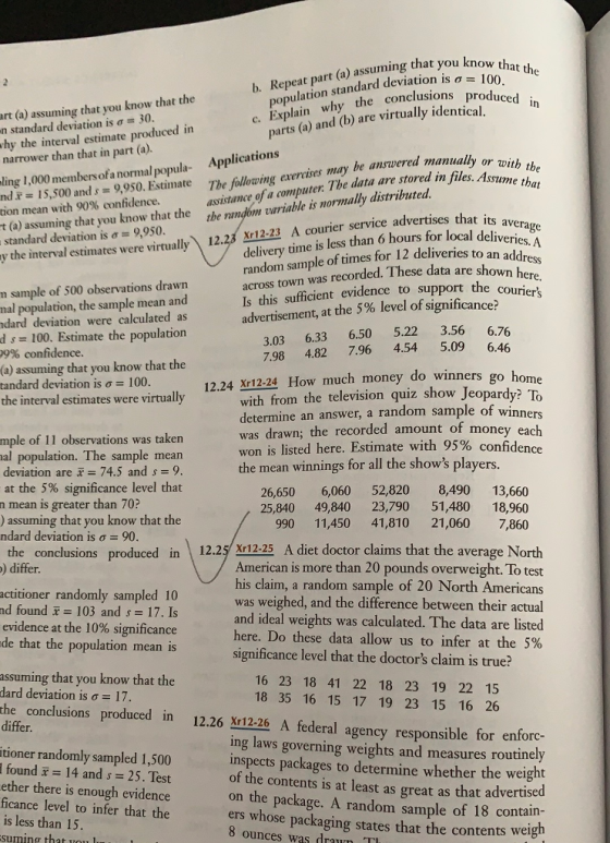 you know that th 100, at the b. Repeat part (a) assuming that ulation standard deviation is ơ the conclusions produced (a) assuming that you know that the n standard deviation is ơ 3( In art c. Explain why arts (a) and (b) are virtually identical, the interval estimate produced in narrower than that in part (a). why ling 1,000 membersofa normal popula- Applications nd 15,500 ands 9,950. Estimate The following ea d manually or with the d in files. Assume that may computer. The data are stored in files. Asszm mean with 90% confidence- standard deviation is σ-: 9,950 the interval estimates were virtually 12.23 Xr12-23 A courier service advertises that assistance ing that you know that the tbe mndom variable is normally distributed its average random sample of times for 12 deliveries to an add. across town was recorded. These data are sh Is this sufficient evidence to support the advertisement, at the 5% level of significance? y delivery time is less than 6 hours for local delive ress own sample of 500 observations drawn couriers m nal dard deviation were calculated as ation, the sample mean and 3.03 6.33 6.50 5.22 3.56 6.76 7.98 4.82 7.96 4.54 5.09 6.46 d 100. Estimate the population s con (a) assuming that you know that the tandard deviation is 100 12.24 Xr12-24 How much money do winners go ho with from the television quiz show Jeopardy? To determine an answer, a random sample of winners was drawn; the recorded amount of money each won is listed here. Estimate with 95% confidence the interval estimates were virtually mple of 11 observations was taken al population. The sample mean deviation are at the 5% significance level that n mean is greater than 70? assuming that you know that the ndard deviation is 74.5 and s9 the mean winnings for all the shows players 26,650 6,060 52,820 8,490 13,660 25,840 49,840 23,790 51,480 18,960 990 11,450 41,810 21,060 7,860 90 the conclusions produced in 12.25 xr1225 A diet doctor claims that the average North American is more than 20 pounds overweight. To tes his claim, a random sample of 20 North Americans actitioner randomly sampled 10 nd found 103 and s 17. Is evidence at the 10% significance de that the population mean is as weighed, and the difference between their actual and ideal weights was calculated. The data are listed here, Do these data allow us to infer at the 5% assuming that you know that the dard deviation is σ th significance level that the doctors claim is true? 16 23 18 41 22 18 23 19 22 15 18 35 16 15 17 19 23 15 16 26 17 e conclusions produced in 12.26 Xr12:26 A federal agency responsible for enforc- er itioner randomly sampled 1,500 found 14 and s 25. Test ether there is enough evidence ficance level to infer that the ing laws governing weights and measures routinely inspects packages to determine whether the weight of the contents is at least as great as that advertised on the package. A random sample of 18 contain- rs whose packaging states that the contents weigh 8 ounces was draun suming that
