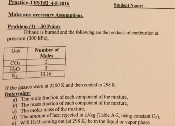 Practice -TEST#3 4-8-2016 Student Name: Make any necessary Assumptions Problem (D-30 Points pressure (300 kPa), Ethane is burned and the following are the products of combustion at Number of Moles Gas CO2 H20 13.16 If the gasses were at 2200 K and then cooled to 298 K Determine: Deter The mole fraction of each component of the mixture, a) The mole e mass fraction of each component of the mixture b) The mass frac e) The molar mass of the mixture, d) The amount of heat rejected in kJ/kg (Table A-2, using co )Th )be in the liquid or vapor phase