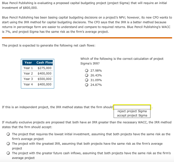 Blue Pencil Publishing is evaluating a proposed capital budgeting project (project Sigma) that will require an initial investment of $800,000 Blue Pencil Publishing has been basing capital budgeting decisions on a projects NPV; however, its new CFO wants to start using the IRR method for capital budgeting decisions. The CFO says that the IRR is a better method because returns in percentage form are easier to understand and compare to required returns. Blue Pencil Publishings WACC 157%, and project Sigma has the same risk as the firms average project. The project is expected to generate the following net cash flows: Which of the following is the correct calculation of project Sigmas IRR? Year Cash Flo Year 1 $275,000 Year 2 $400,000 Year 3 $500,000 Year 4 $400,000 O 27.98% О 26.43% О 31.09% О 24.87% If this is an independent project, the IRR method states that the firm should reject project Sigma accept project Sigma If mutually exclusive projects are proposed that both have an IRR greater than the necessary WACC, the IRR method states that the firm should accept: O The project that requires the lowest initial investment, assuming that both projects have the same risk as the O The project with the greatest IRR, assuming that both projects have the same risk as the firms average O The project with the greater future cash inflows, assuming that both projects have the same risk as the firms firms average project project average project