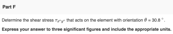 Part F Determine the shear stress Txy that acts on the element with orientation 0 = 30.8°. Express your answer to three sig