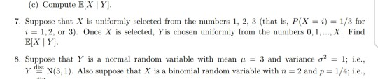 (c) Compute EX Y 7. Suppose that X is uniformly selected from the numbers 1, 2, 3 (that is, P(X- i) 1/3 for ,X. Find i = 1,2, or 3). Once X is selected, Yis chosen uniformly from the numbers 0,1, 8. Suppose that Y is a normal random variable with mean μ-3 and variance σ2-1; i.e., -dist y t N(3, 1). Also suppose that X s a binomial random variable with n-2 and p-1/4: i.e.,