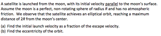 A satellite is launched from the moon, with its initial velocity parallel to the moons surface. Assume the moon is a perfect, non-rotating sphere of radius R and has no atmospheric friction. We observe that the satellite achieves an elliptical orbit, reaching a maximum distance of 2R from the moons center (a) Find the initial launch velocity as a fraction of the escape velocity. (b) Find the eccentricity of the orbit.