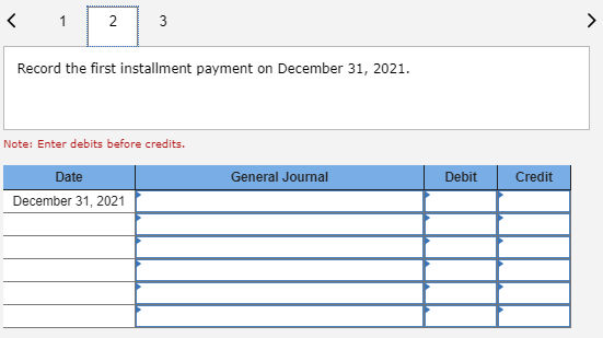 Record the first installment payment on December 31, 2021. Note: Enter debits before credits. General Journal Debit Credit Da