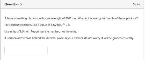Question 5 3 pts A laser is emitting photons with a wavelength of 7011 nm. What is the energy for 1 mole of these photons? Fo