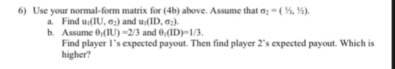 6) Use your normal-form matrix for (4b) above. Assume that ơ,-( ). , a. Find ui(IU, ơ2) and ui(ID, ơ2). b. Assume 0 (IU)-2/3 and 0(ID)-1/3 Find player ls expected payout. Then find player 2s expected payout. Which is higher?