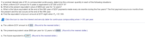If a nominal interest rate of 8% is compounded continuously, determine the unknown quantity in each of the following situations: a. What uniform EOY amount for 9 years is equivalent to $7,000 at EOY 9? b. What is the present equivalent value of $900 per year for 12 years? G. What is the future equivalent at the end of the fifth year of $237 payments made every six months during the five years? The first payment occurs six months from the present and the last occurs at the end of the fifth year d. Find the equivalent lump-sum amount at EOY eight when Po $1,100 Click the icon to view the interest and annuity table for continuous compounding when-8% per year. a. The uniform EOY amount is S 553. (Round to the nearest dollar.) b. The present equivalent value $900 per year for 12 years is $6668. (Round to the nearest dollar.) c. The future equivalent is $2867. (Round to the nearest dollar.)