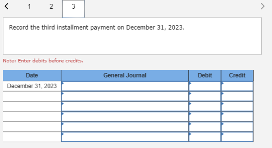 < 1 2 Record the third installment payment on December 31, 2023. Note: Enter debits before credits. General Journal Debit Cre
