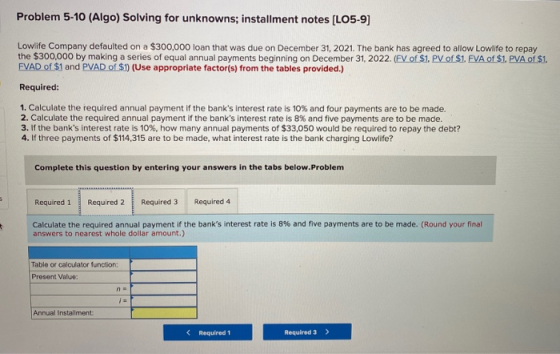 Problem 5-10 (Algo) Solving for unknowns; installment notes (LO5-9) Lowlife Company defaulted on a $300,000 loan that was due