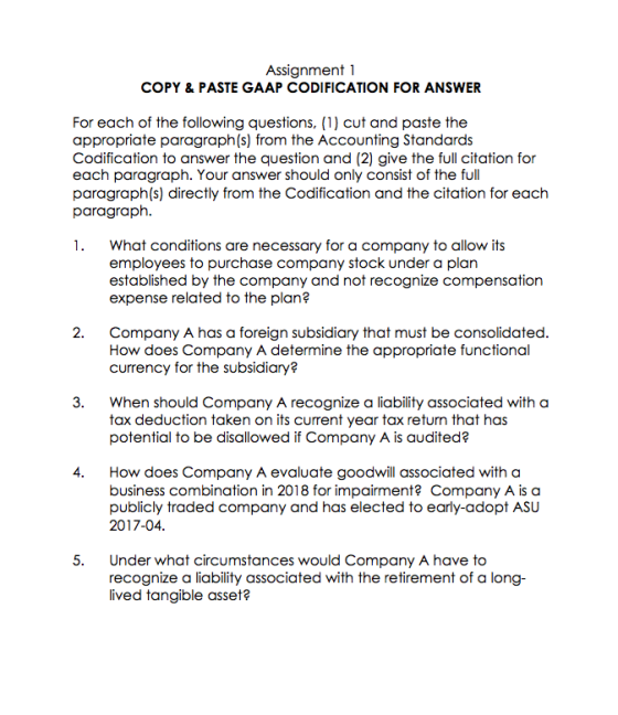 Assignment 1 COPY & PASTE GAAP CODIFICATION FOR ANSWER For each of the following questions, (1) cut and paste the appropriate paragraph(s) from the Accounting Standards Codification to answer the question and (2) give the full citation for each paragraph. Your answer should only consist of the full paragraph(s) directly from the Codification and the citation for each paragraph 1. What conditions are necessary for a company to allow its employees to purchase company stock under a plan established by the company and not recognize compensation expense related to the plan? 2. Company A has a foreign subsidiary that must be consolidated How does Company A determine the appropriate functional currency for the subsidiary 3. when should Company A recognize a liability associated with a tax deduction taken on its current year tax return that has potential to be disallowed if Company A is audited? 4. How does Company A evaluate goodwill associated with a business combination in 2018 for impairment? Company A is a publicly traded company and has elected to early-adopt ASU 2017-04 5. Under what circumstances would Company A have to recognize a liability associated with the retirement of a long- lived tangible asset?