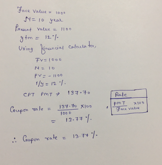 face Value = 1000 M=10 year Present value = 1100 y fm = 120% Using financial calculator, FV=1000 N = 10 pv=- 1100 1/4 = 12 %.