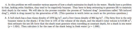 4. In this problem we will consider various aspects of how a shark maintains its depth in the water. Sharks have a problem in that, lacking swim bladders, they tend to be negatively buoyant. They have to keep swimming to generate lift to maintain their depth in the water. We will also in the process consider the process of induced drag (sometimes called lift-induced drag), which is drag caused by the generation of lift. (This question is worth twice as much as the previous questions.) A A bull shark has a lean tissue density of 1076 kg/m3, and a liver tissue density of 964 kg/m3. (The fatty liver is the only buoyant tissue in the shark.) If the liver is 14% of the volume of the shark, and the sharks total volume is 0.0138 m then estimate the net lift force that the shark must generate when travelling at constant depth, for a shark in sea water (p = 1.024). Then calculate it for the case of the shark being in fresh water (ρ= 1.000)