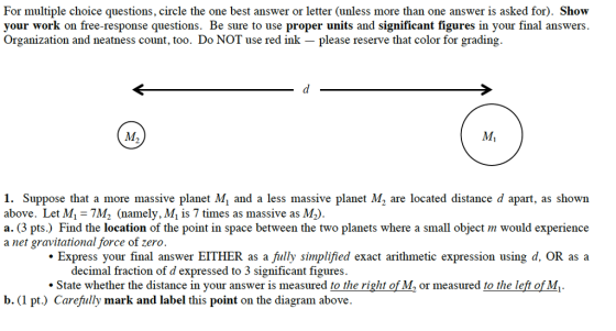 For multiple choice questions, circle the one best answer or letter (unless more than one answer is asked for. Show your work on free-response questions. Be sure to use proper units and significant figures in your final answers. Organization and neatness count, too. Do NOT use red ink please reserve that color for grading i. Suppose that a more massive planet M1 and a less massive planet M2 are located distance d apart, as shown above. Let M. 7M2 (namely, Mi is 7 times as massive as M2. a. (3 pts.) Find the location of the point in space between the two planets where a small object m would experience a net gravitational force of zero Express your final answer EITHER as a fully simplified exact arithmetic expression using d, OR as a decimal fraction of d expressed to 3 significant figures. State whether the distance in your answer is measured to the right of MMA or measured to the left of M. b. (1 pt.) Carefully mark and label this point on the diagram above