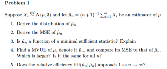 Problem 1 Suppose i iid N(?, 3) and let ???(n + 1)-? ? n=1 Xi be an estimator of ? I. Derive the distribution of ?? 2. Derive the MSE of 4. Find a MVUE of ?, denote it ??, and compare its MSE to that of ??. 5. Does the relative efficiency Effnn) approach 1 as n?