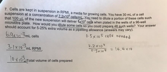 7. Cells are kept in suspension in RPMI, a media for growing cells. You have 30 mL of a suspension at a concentration of Z2x106 cellslmL You need to dilute a portion of these cells such that 100 HL the new suspension will deliver K105 cells when plated in the wells of a 96-we microtitre plate. How would you dilute cells so you could prepare Your answer should account for 5-25% extra volume such wells? as a pipetting allowance (answers may vary) 0.5 x 10 S cells nepa ed mL cells 2.2 x 10 3.1 10 mL RPMI X lo RIU t Total volume of cells prepared