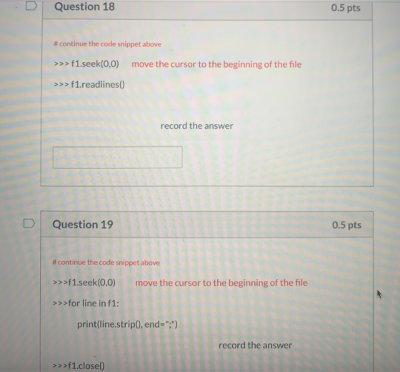D Question 18 0.5 pts # continue the code snippet above >>> f1.seek(0,0) move the cursor to the beginning of the file >>> f1.