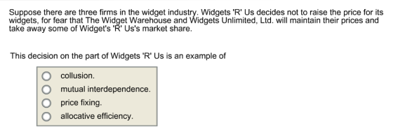 Suppose there are three firms in the widget industry. Widgets R Us decides not to raise the price for its widgets, for fear that The Widget Warehouse and Widgets Unlimited, Ltd. will maintain their prices and take away some of Widgets R Uss market share. This decision on the part of Widgets R Us is an example of O collusion mutual interdependence. O price fixing. O allocative efficiency