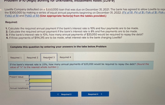 Problem 5-10 Algo) Solving for unknowns; installment notes (LU5-9) Lowlife Company defaulted on a $300,000 loan that was due